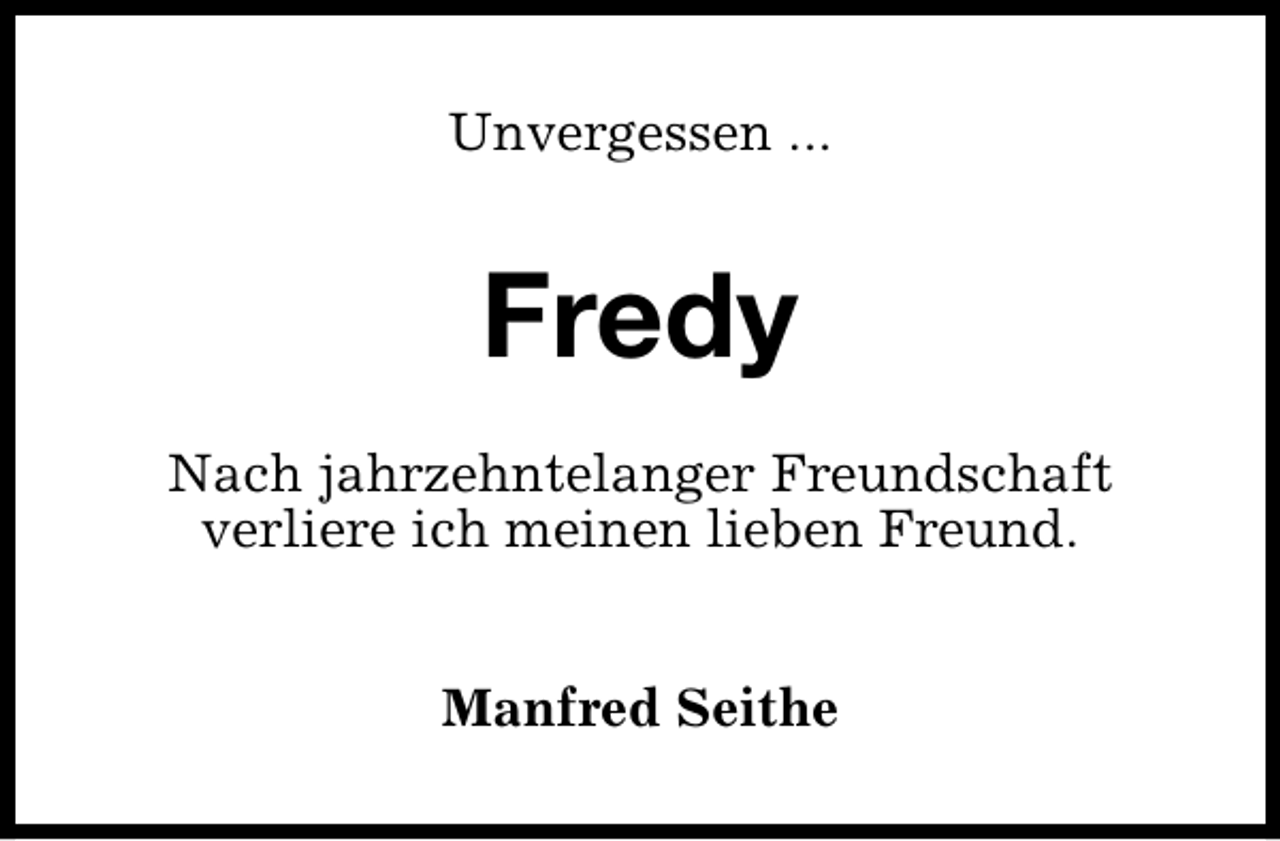<p>Unvergessen ...</p><p>Fredy<br />Nach jahrzehntelanger Freundschaft<br />verliere ich meinen lieben Freund.<br />Manfred Seithe</p>