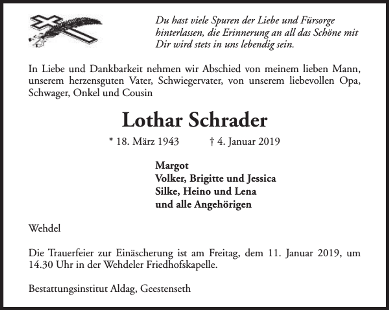 <p>Du hast viele Spuren der Liebe und Fürsorge<br />hinterlassen, die Erinnerung an all das Schöne mit<br />Dir wird stets in uns lebendig sein.<br />In Liebe und Dankbarkeit nehmen wir Abschied von meinem lieben Mann,<br />unserem herzensguten Vater, Schwiegervater, von unserem liebevollen Opa,<br />Schwager, Onkel und Cousin</p><p>Lothar Schrader</p><p>* 18. März 1943</p><p>† 4. Januar 2019</p><p>Margot<br />Volker, Brigitte und Jessica<br />Silke, Heino und Lena<br />und alle Angehörigen<br />Wehdel<br />Die Trauerfeier zur Einäscherung ist am Freitag, dem 11. Januar 2019, um<br />14.30 Uhr in der Wehdeler Friedhofskapelle.<br />Bestattungsinstitut Aldag, Geestenseth</p>