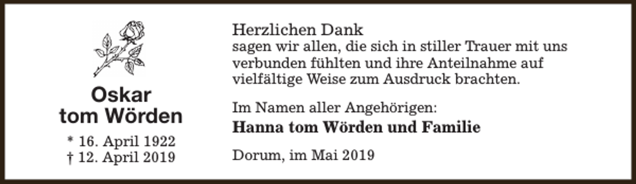 <p>Herzlichen Dank</p><p>Oskar<br />tom Wörden<br />* 16. April 1922<br />† 12. April 2019</p><p>sagen wir allen, die sich in stiller Trauer mit uns<br />verbunden fühlten und ihre Anteilnahme auf<br />vielfältige Weise zum Ausdruck brachten.<br />Im Namen aller Angehörigen:</p><p>Hanna tom Wörden und Familie<br />Dorum, im Mai 2019</p>