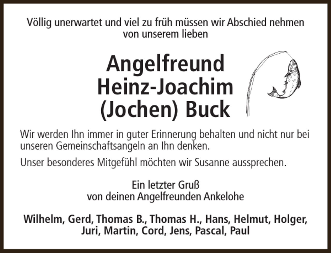 <p>Völlig unerwartet und viel zu früh müssen wir Abschied nehmen<br />von unserem lieben</p><p>Angelfreund<br />Heinz-Joachim<br />(Jochen) Buck<br />Wir werden Ihn immer in guter Erinnerung behalten und nicht nur bei<br />unseren Gemeinschaftsangeln an Ihn denken.<br />Unser besonderes Mitgefühl möchten wir Susanne aussprechen.<br />Ein letzter Gruß<br />von deinen Angelfreunden Ankelohe<br />Wilhelm, Gerd, Thomas B., Thomas H., Hans, Helmut, Holger,<br />Juri, Martin, Cord, Jens, Pascal, Paul</p>