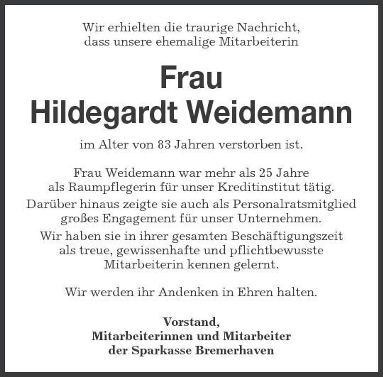 <p>Wir erhielten die traurige Nachricht, dass unsere ehemalige Mitarbeiterin</p><p>Frau Hildegardt Weidemann<br />im Alter von 83 Jahren verstorben ist. Frau Weidemann war mehr als 25 Jahre als Raumpflegerin für unser Kreditinstitut tätig. Darüber hinaus zeigte sie auch als Personalratsmitglied großes Engagement für unser Unternehmen. Wir haben sie in ihrer gesamten Beschäftigungszeit als treue, gewissenhafte und pflichtbewusste Mitarbeiterin kennen gelernt. Wir werden ihr Andenken in Ehren halten. Vorstand, Mitarbeiterinnen und Mitarbeiter der Sparkasse Bremerhaven</p>