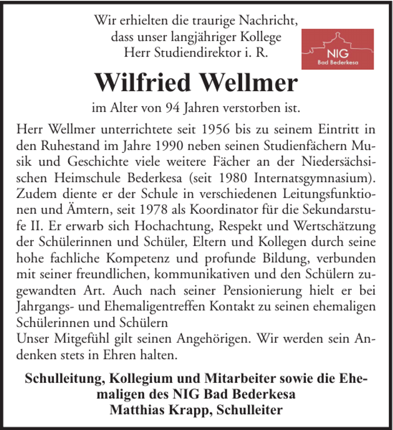 <p>Wir erhielten die traurige Nachricht,<br />dass unser langjähriger Kollege<br />Herr Studiendirektor i. R.</p>
<p>Wilfried Wellmer</p>
<p>im Alter von 94 Jahren verstorben ist.<br />Herr Wellmer unterrichtete seit 1956 bis zu seinem Eintritt in<br />den Ruhestand im Jahre 1990 neben seinen Studienfächern Musik und Geschichte viele weitere Fächer an der Niedersächsischen Heimschule Bederkesa (seit 1980 Internatsgymnasium).<br />Zudem diente er der Schule in verschiedenen Leitungsfunktionen und Ämtern, seit 1978 als Koordinator für die Sekundarstufe II. Er erwarb sich Hochachtung, Respekt und Wertschätzung<br />der Schülerinnen und Schüler, Eltern und Kollegen durch seine<br />hohe fachliche Kompetenz und profunde Bildung, verbunden<br />mit seiner freundlichen, kommunikativen und den Schülern zugewandten Art. Auch nach seiner Pensionierung hielt er bei<br />Jahrgangs- und Ehemaligentreffen Kontakt zu seinen ehemaligen<br />Schülerinnen und Schülern<br />Unser Mitgefühl gilt seinen Angehörigen. Wir werden sein Andenken stets in Ehren halten.<br />Schulleitung, Kollegium und Mitarbeiter sowie die Ehemaligen des NIG Bad Bederkesa<br />Matthias Krapp, Schulleiter</p>