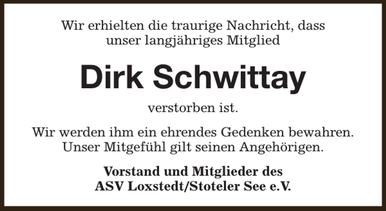 <p>Wir erhielten die traurige Nachricht, dass<br />unser langjähriges Mitglied</p><p>Dirk Schwittay<br />verstorben ist.</p><p>Wir werden ihm ein ehrendes Gedenken bewahren.<br />Unser Mitgefühl gilt seinen Angehörigen.<br />Vorstand und Mitglieder des<br />ASV Loxstedt/Stoteler See e.V.</p>