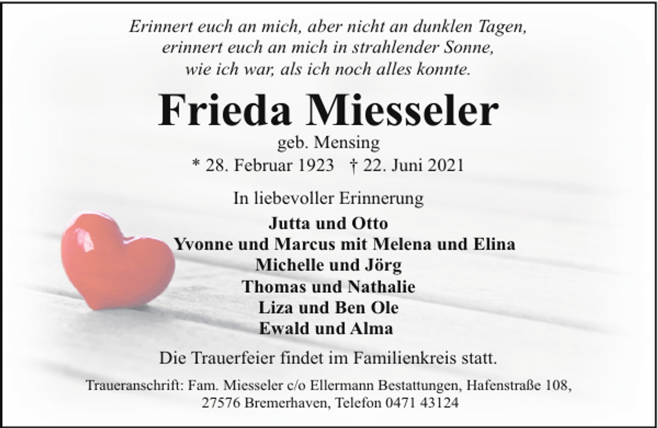 <p>Erinnert euch an mich, aber nicht an dunklen Tagen,<br />erinnert euch an mich in strahlender Sonne,<br />wie ich war, als ich noch alles konnte.</p><p>Frieda Miesseler<br />geb. Mensing<br />* 28. Februar 1923 † 22. Juni 2021</p><p>In liebevoller Erinnerung<br />Jutta und Otto<br />Yvonne und Marcus mit Melena und Elina<br />Michelle und Jörg<br />Thomas und Nathalie<br />Liza und Ben Ole<br />Ewald und Alma<br />Die Trauerfeier findet im Familienkreis statt.<br />Traueranschrift: Fam. Miesseler c/o Ellermann Bestattungen, Hafenstraße 108,<br />27576 Bremerhaven, Telefon 0471 43124</p>