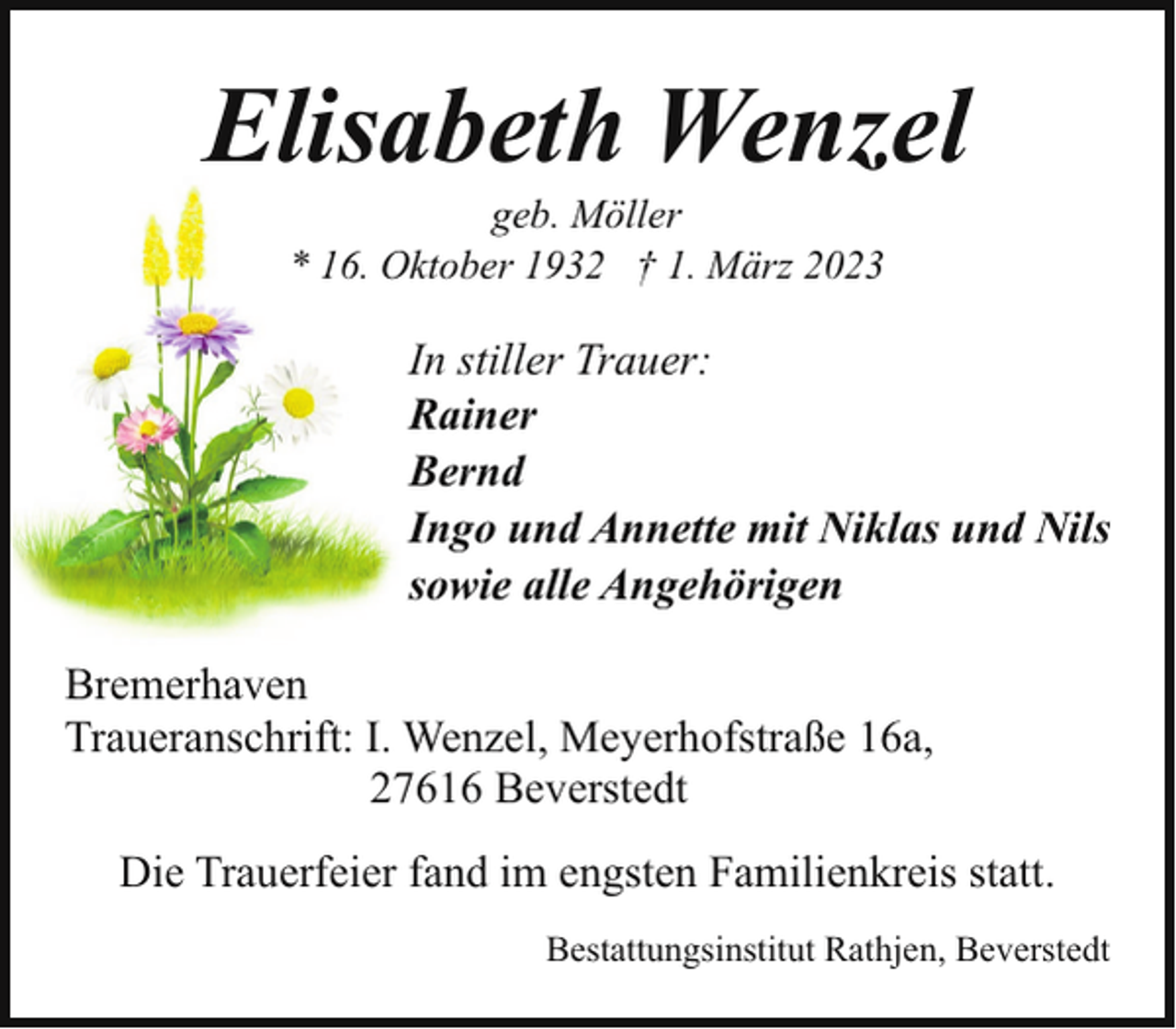 <p>Elisabeth Wenzel<br />geb. Möller<br />* 16. Oktober 1932 † 1. März 2023</p><p>In stiller Trauer:<br />Rainer<br />Bernd<br />Ingo und Annette mit Niklas und Nils<br />sowie alle Angehörigen<br />Bremerhaven<br />Traueranschrift: I. Wenzel, Meyerhofstraße 16a,<br />27616 Beverstedt<br />Die Trauerfeier fand im engsten Familienkreis statt.<br />Bestattungsinstitut Rathjen, Beverstedt</p>