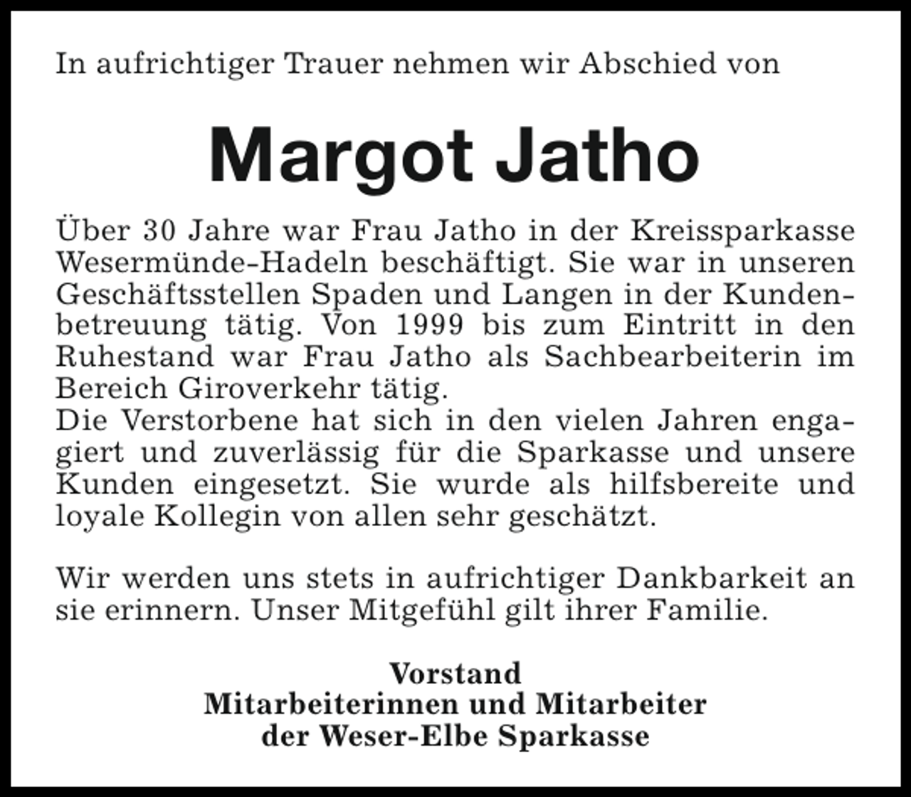 <p>In aufrichtiger Trauer nehmen wir Abschied von</p><p>Margot Jatho<br />Über 30 Jahre war Frau Jatho in der Kreissparkasse<br />Wesermünde-Hadeln beschäftigt. Sie war in unseren<br />Geschäftsstellen Spaden und Langen in der Kundenbetreuung tätig. Von 1999 bis zum Eintritt in den<br />Ruhestand war Frau Jatho als Sachbearbeiterin im<br />Bereich Giroverkehr tätig.<br />Die Verstorbene hat sich in den vielen Jahren engagiert und zuverlässig für die Sparkasse und unsere<br />Kunden eingesetzt. Sie wurde als hilfsbereite und<br />loyale Kollegin von allen sehr geschätzt.<br />Wir werden uns stets in aufrichtiger Dankbarkeit an<br />sie erinnern. Unser Mitgefühl gilt ihrer Familie.<br />Vorstand<br />Mitarbeiterinnen und Mitarbeiter<br />der Weser-Elbe Sparkasse</p>