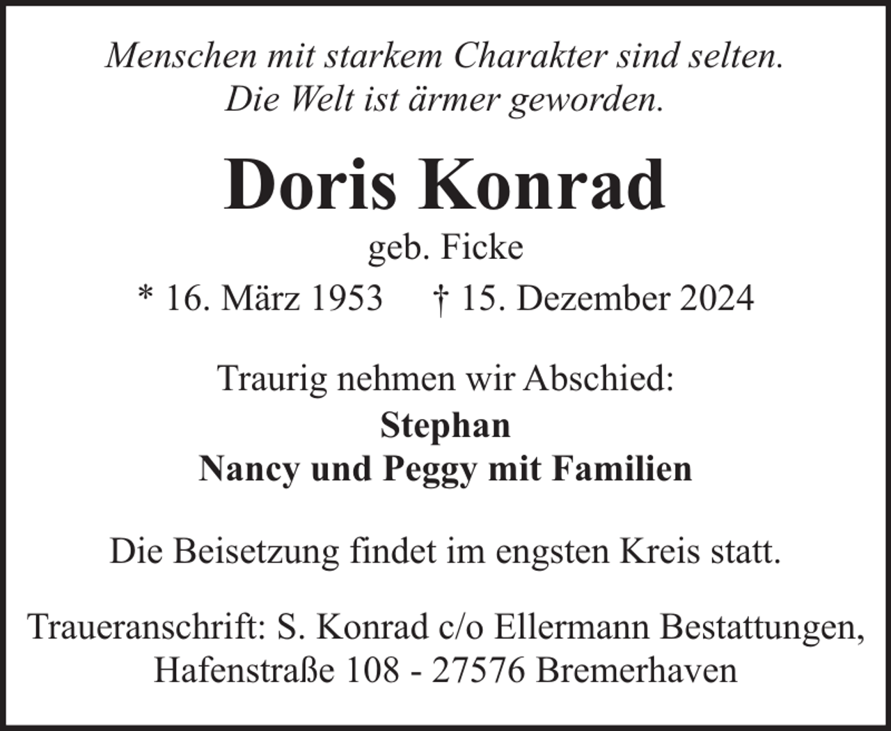 <p>Menschen mit starkem Charakter sind selten.<br />Die Welt ist ärmer geworden.</p><p>Doris Konrad</p><p>geb. Ficke<br />* 16. März 1953 † 15. Dezember 2024<br />Traurig nehmen wir Abschied:<br />Stephan<br />Nancy und Peggy mit Familien<br />Die Beisetzung findet im engsten Kreis statt.<br />Traueranschrift: S. Konrad c/o Ellermann Bestattungen,<br />Hafenstraße 108 - 27576 Bremerhaven</p>