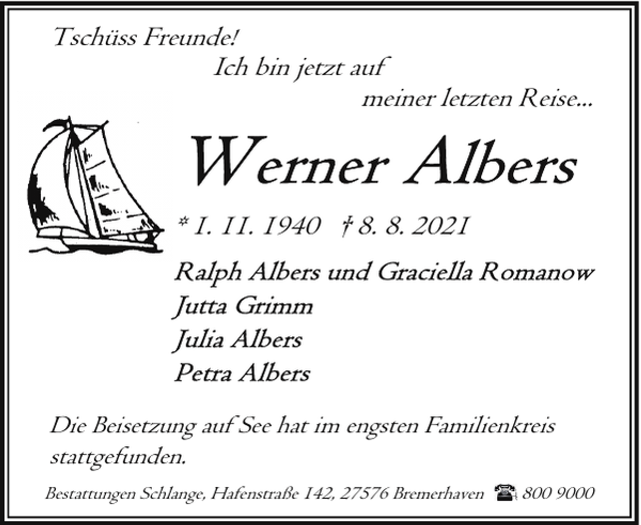 <p>Tschüss Freunde!<br />Ich bin jetzt auf<br />meiner letzten Reise...</p><p>* 1. 11. 1940 † 8. 8. 2021</p><p>Die Beisetzung auf See hat im engsten Familienkreis<br />stattgefunden.<br />Bestattungen Schlange, Hafenstraße 142, 27576 Bremerhaven</p><p>800 9000</p>