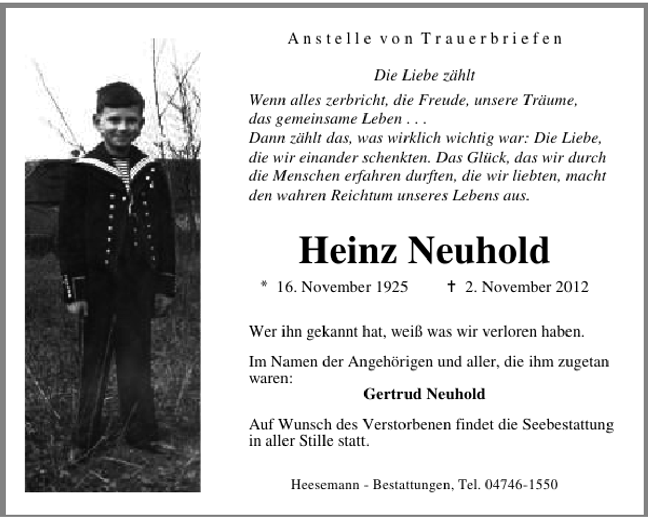 <p>Anstelle von Trauerbriefen<br />Die Liebe zählt<br />Wenn alles zerbricht, die Freude, unsere Träume,<br />das gemeinsame Leben . . .<br />Dann zählt das, was wirklich wichtig war: Die Liebe,<br />die wir einander schenkten. Das Glück, das wir durch<br />die Menschen erfahren durften, die wir liebten, macht<br />den wahren Reichtum unseres Lebens aus.</p><p>Heinz Neuhold<br />* 16. November 1925</p><p>2. November 2012</p><p>Wer ihn gekannt hat, weiß was wir verloren haben.<br />Im Namen der Angehörigen und aller, die ihm zugetan<br />waren:<br />Gertrud Neuhold<br />Auf Wunsch des Verstorbenen findet die Seebestattung<br />in aller Stille statt.<br />Heesemann - Bestattungen, Tel. 04746-1550</p>