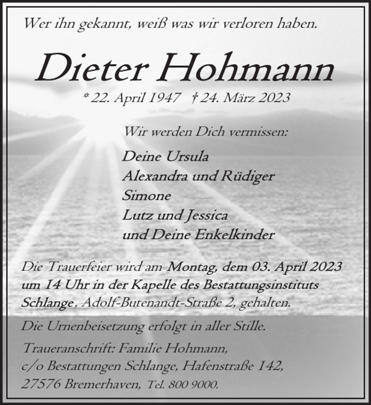 <p>Wer ihn gekannt, weiß was wir verloren haben.</p><p>* 22. April 1947 † 24. März 2023<br />Wir werden Dich vermissen:</p><p>Die Trauerfeier wird am<br />, Adolf-Butenandt-Straße 2, gehalten.<br />Die Urnenbeisetzung erfolgt in aller Stille.<br />Traueranschrift: Familie Hohmann,<br />c/o Bestattungen Schlange, Hafenstraße 142,<br />27576 Bremerhaven, Tel. 800 9000.</p>