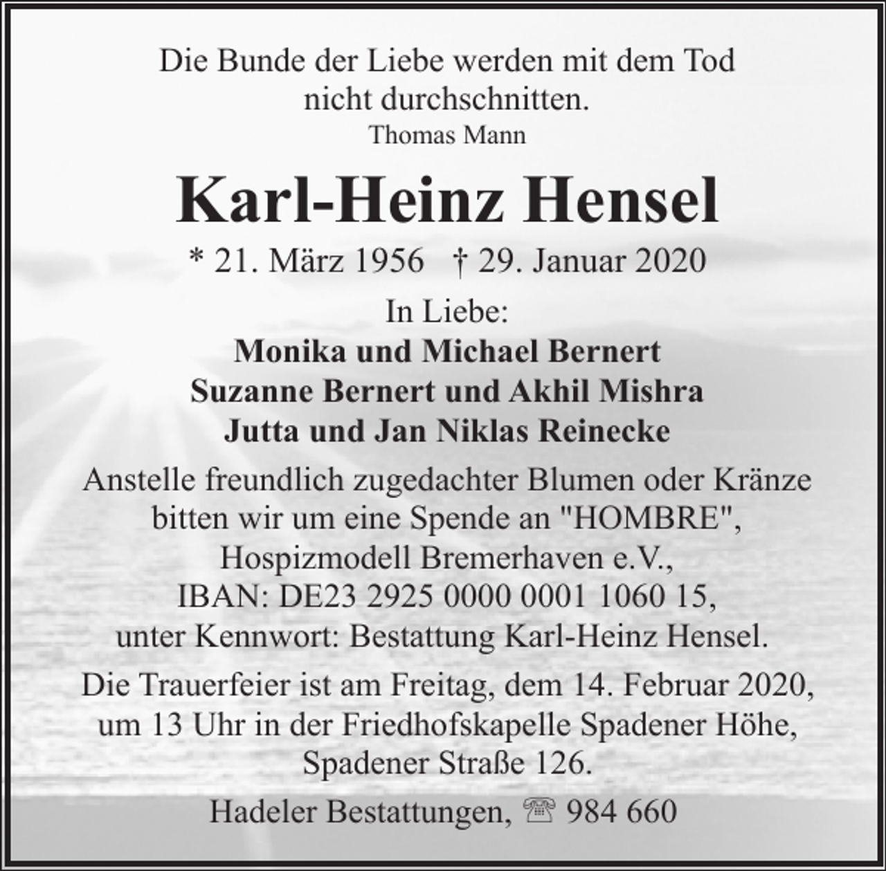 <p>Die Bunde der Liebe werden mit dem Tod<br />nicht durchschnitten.<br />Thomas Mann</p><p>Karl-Heinz Hensel</p><p>* 21. März 1956 † 29. Januar 2020<br />In Liebe:<br />Monika und Michael Bernert<br />Suzanne Bernert und Akhil Mishra<br />Jutta und Jan Niklas Reinecke<br />Anstelle freundlich zugedachter Blumen oder Kränze<br />bitten wir um eine Spende an "HOMBRE",<br />Hospizmodell Bremerhaven e.V.,<br />IBAN: DE23 2925 0060 15,<br />unter Kennwort: Bestattung Karl-Heinz Hensel.<br />Die Trauerfeier ist am Freitag, dem 14. Februar 2020,<br />um 13 Uhr in der Friedhofskapelle Spadener Höhe,<br />Spadener Straße 126.<br />Hadeler Bestattungen, ' 984 660</p>
