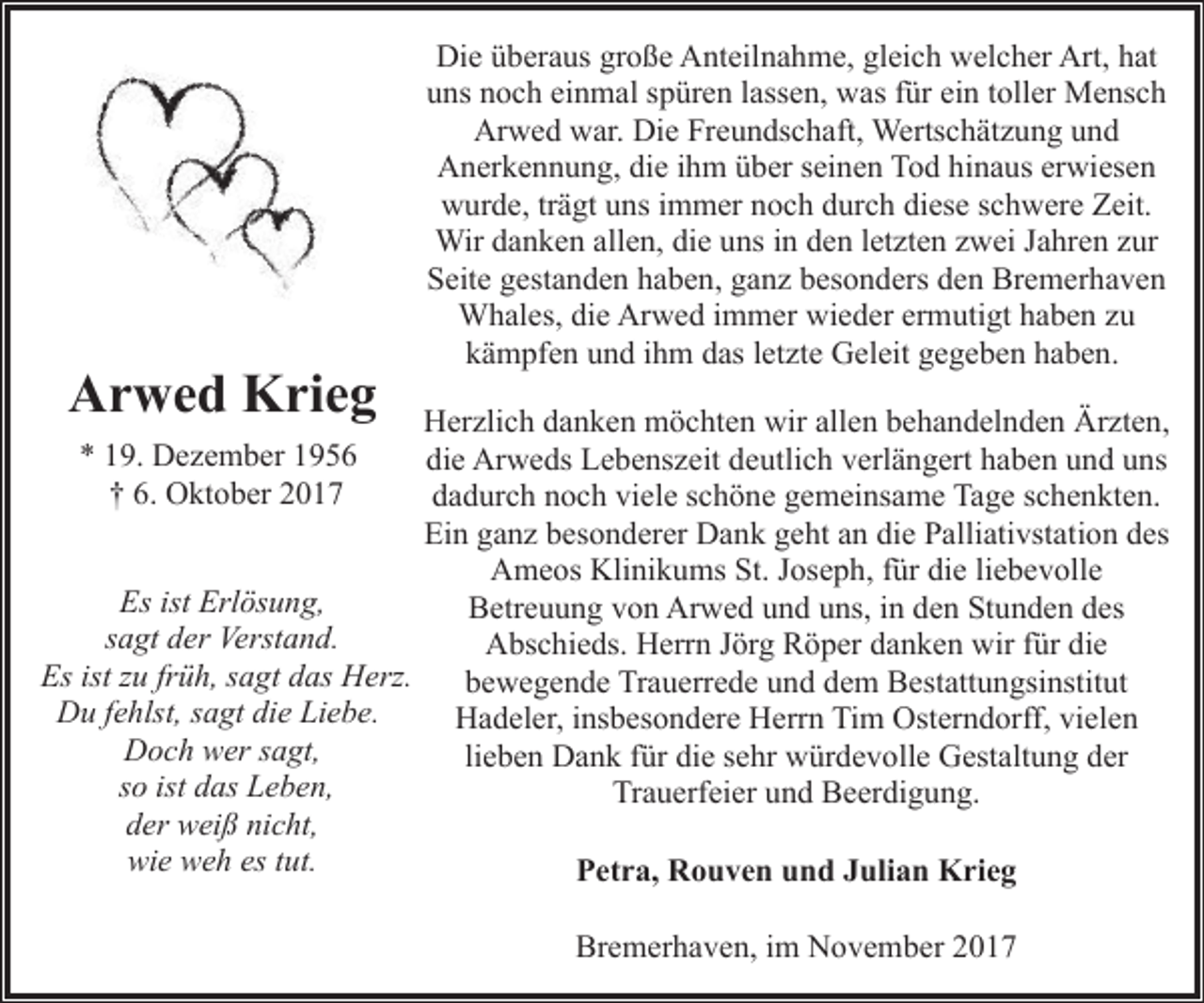 <p>Arwed Krieg</p><p>Die überaus große Anteilnahme, gleich welcher Art, hat<br />uns noch einmal spüren lassen, was für ein toller Mensch<br />Arwed war. Die Freundschaft, Wertschätzung und<br />Anerkennung, die ihm über seinen Tod hinaus erwiesen<br />wurde, trägt uns immer noch durch diese schwere Zeit.<br />Wir danken allen, die uns in den letzten zwei Jahren zur<br />Seite gestanden haben, ganz besonders den Bremerhaven<br />Whales, die Arwed immer wieder ermutigt haben zu<br />kämpfen und ihm das letzte Geleit gegeben haben.</p><p>Herzlich danken möchten wir allen behandelnden Ärzten,<br />die Arweds Lebenszeit deutlich verlängert haben und uns<br />dadurch noch viele schöne gemeinsame Tage schenkten.<br />Ein ganz besonderer Dank geht an die Palliativstation des<br />Ameos Klinikums St. Joseph, für die liebevolle<br />Es ist Erlösung,<br />Betreuung von Arwed und uns, in den Stunden des<br />sagt der Verstand.<br />Abschieds. Herrn Jörg Röper danken wir für die<br />Es ist zu früh, sagt das Herz.<br />bewegende Trauerrede und dem Bestattungsinstitut<br />Du fehlst, sagt die Liebe.<br />Hadeler, insbesondere Herrn Tim Osterndorff, vielen<br />Doch wer sagt,<br />lieben Dank für die sehr würdevolle Gestaltung der<br />so ist das Leben,<br />Trauerfeier und Beerdigung.<br />der weiß nicht,<br />wie weh es tut.<br />Petra, Rouven und Julian Krieg<br />* 19. Dezember 1956<br />† 6. Oktober 2017</p><p>Bremerhaven, im November 2017</p>