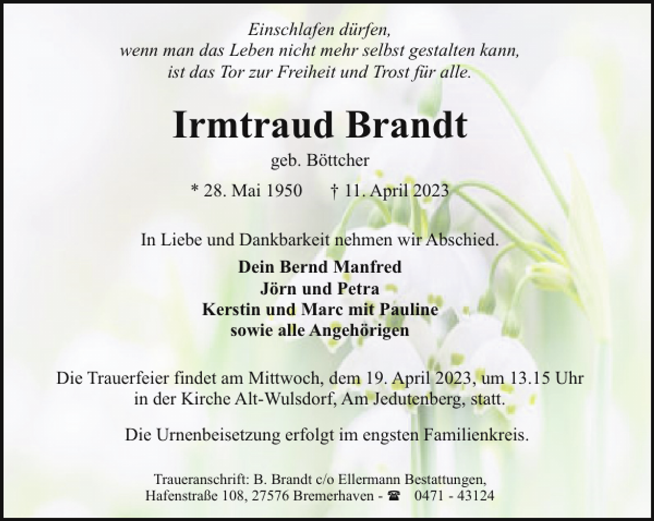 <p>Einschlafen dürfen,<br />wenn man das Leben nicht mehr selbst gestalten kann,<br />ist das Tor zur Freiheit und Trost für alle.</p><p>Irmtraud Brandt<br />geb. Böttcher</p><p>* 28. Mai 1950</p><p>† 11. April 2023</p><p>In Liebe und Dankbarkeit nehmen wir Abschied.<br />Dein Bernd Manfred<br />Jörn und Petra<br />Kerstin und Marc mit Pauline<br />sowie alle Angehörigen<br />Die Trauerfeier findet am Mittwoch, dem 19. April 2023, um 13.15 Uhr<br />in der Kirche Alt-Wulsdorf, Am Jedutenberg, statt.<br />Die Urnenbeisetzung erfolgt im engsten Familienkreis.<br />Traueranschrift: B. Brandt c/o Ellermann Bestattungen,<br />Hafenstraße 108, 27576 Bremerhaven - ( 0471 - 43124</p>