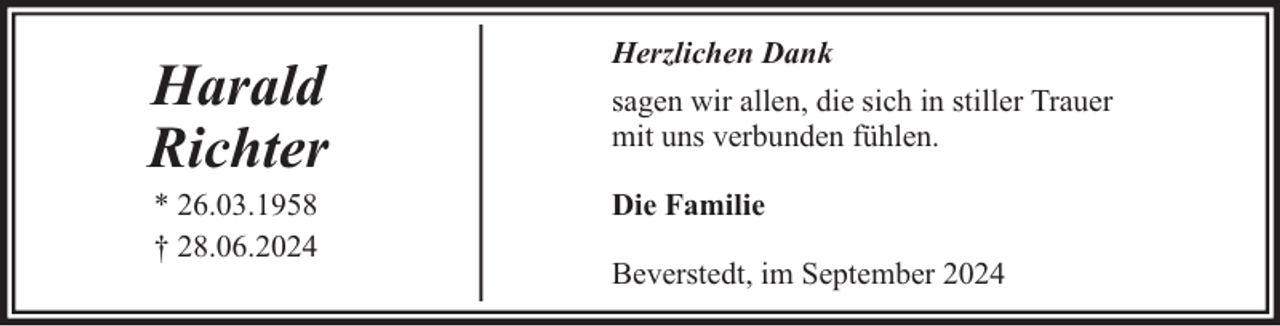 <p>Harald<br />Richter<br />* 26.03.1958<br />† 28.06.2024</p>
<p>Herzlichen Dank<br />sagen wir allen, die sich in stiller Trauer<br />mit uns verbunden fühlen.<br />Die Familie<br />Beverstedt, im September 2024</p>