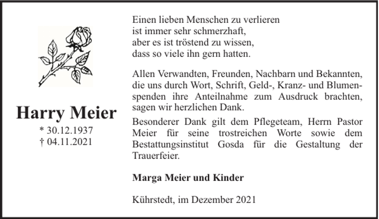 <p>Einen lieben Menschen zu verlieren<br />ist immer sehr schmerzhaft,<br />aber es ist tröstend zu wissen,<br />dass so viele ihn gern hatten.</p><p>Harry Meier<br />* 30.12.1937<br />† 04.11.2021</p><p>Allen Verwandten, Freunden, Nachbarn und Bekannten,<br />die uns durch Wort, Schrift, Geld-, Kranz- und Blumenspenden ihre Anteilnahme zum Ausdruck brachten,<br />sagen wir herzlichen Dank.<br />Besonderer Dank gilt dem Pflegeteam, Herrn Pastor<br />Meier für seine trostreichen Worte sowie dem<br />Bestattungsinstitut Gosda für die Gestaltung der<br />Trauerfeier.<br />Marga Meier und Kinder<br />Kührstedt, im Dezember 2021</p>
