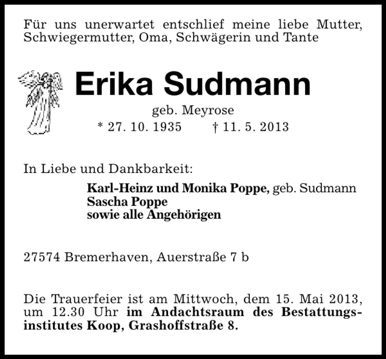 <p>Für uns unerwartet entschlief meine liebe Mutter,<br />Schwiegermutter, Oma, Schwägerin und Tante</p>
<p>Erika Sudmann<br />geb. Meyrose<br />* 27. 10. 1935<br />† 11. 5. 2013</p>
<p>In Liebe und Dankbarkeit:<br />Karl-Heinz und Monika Poppe, geb. Sudmann<br />Sascha Poppe<br />sowie alle Angehörigen<br />27574 Bremerhaven, Auerstraße 7 b<br />Die Trauerfeier ist am Mittwoch, dem 15. Mai 2013,<br />um 12.30 Uhr im Andachtsraum des Bestattungsinstitutes Koop, Grashoffstraße 8.</p>