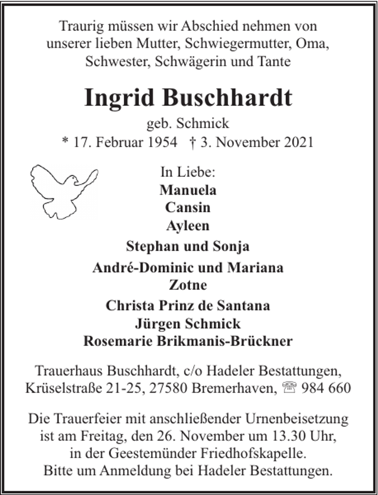 <p>Traurig müssen wir Abschied nehmen von<br />unserer lieben Mutter, Schwiegermutter, Oma,<br />Schwester, Schwägerin und Tante</p><p>Ingrid Buschhardt</p><p>geb. Schmick<br />* 17. Februar 1954 † 3. November 2021<br />In Liebe:<br />Manuela<br />Cansin<br />Ayleen<br />Stephan und Sonja<br />André-Dominic und Mariana<br />Zotne<br />Christa Prinz de Santana<br />Jürgen Schmick<br />Rosemarie Brikmanis-Brückner<br />Trauerhaus Buschhardt, c/o Hadeler Bestattungen,<br />Krüselstraße 21-25, 27580 Bremerhaven, ' 984 660<br />Die Trauerfeier mit anschließender Urnenbeisetzung<br />ist am Freitag, den 26. November um 13.30 Uhr,<br />in der Geestemünder Friedhofskapelle.<br />Bitte um Anmeldung bei Hadeler Bestattungen.</p>