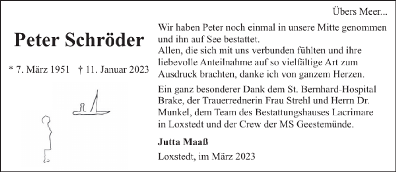 <p>Übers Meer...<br />Wir haben Peter noch einmal in unsere Mitte genommen<br />und ihn auf See bestattet.<br />Allen, die sich mit uns verbunden fühlten und ihre<br />liebevolle Anteilnahme auf so vielfältige Art zum<br />* 7. März 1951 † 11. Januar 2023 Ausdruck brachten, danke ich von ganzem Herzen.</p><p>Peter Schröder</p><p>Ein ganz besonderer Dank dem St. Bernhard-Hospital<br />Brake, der Trauerrednerin Frau Strehl und Herrn Dr.<br />Munkel, dem Team des Bestattungshauses Lacrimare<br />in Loxstedt und der Crew der MS Geestemünde.<br />Jutta Maaß<br />Loxstedt, im März 2023</p>