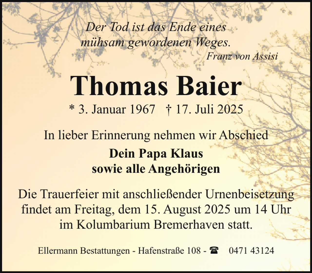 <p>Der Tod ist das Ende eines<br />mühsam gewordenen Weges.</p><p>Franz von Assisi</p><p>Thomas Baier</p><p>* 3. Januar 1967 † 17. Juli 2025<br />In lieber Erinnerung nehmen wir Abschied<br />Dein Papa Klaus<br />sowie alle Angehörigen<br />Die Trauerfeier mit anschließender Urnenbeisetzung<br />findet am Freitag, dem 15. August 2025 um 14 Uhr<br />im Kolumbarium Bremerhaven statt.<br />Ellermann Bestattungen - Hafenstraße 108 - ( 0471 43124</p>