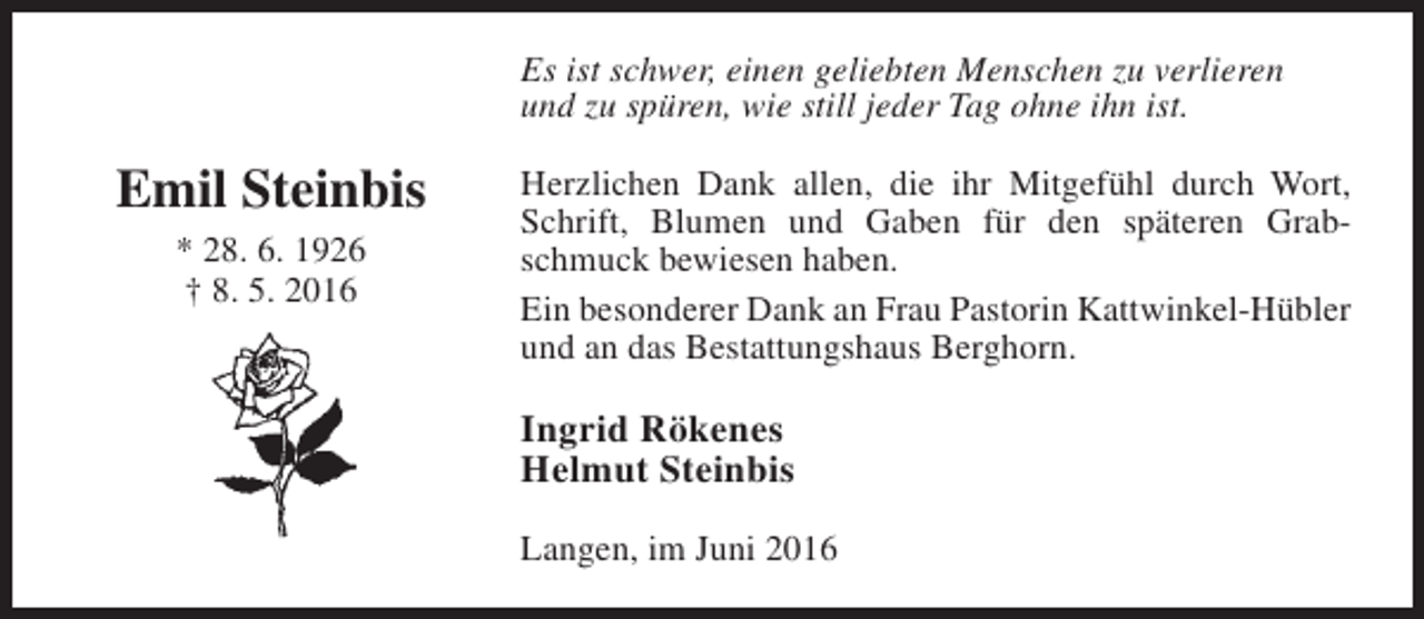 <p>Es ist schwer, einen geliebten Menschen zu verlieren<br />und zu spüren, wie still jeder Tag ohne ihn ist.</p><p>Emil Steinbis<br />* 28. 6. 1926<br />† 8. 5. 2016</p><p>Herzlichen Dank allen, die ihr Mitgefühl durch Wort,<br />Schrift, Blumen und Gaben für den späteren Grabschmuck bewiesen haben.<br />Ein besonderer Dank an Frau Pastorin Kattwinkel-Hübler<br />und an das Bestattungshaus Berghorn.</p><p>Ingrid Rökenes<br />Helmut Steinbis<br />Langen, im Juni 2016</p>