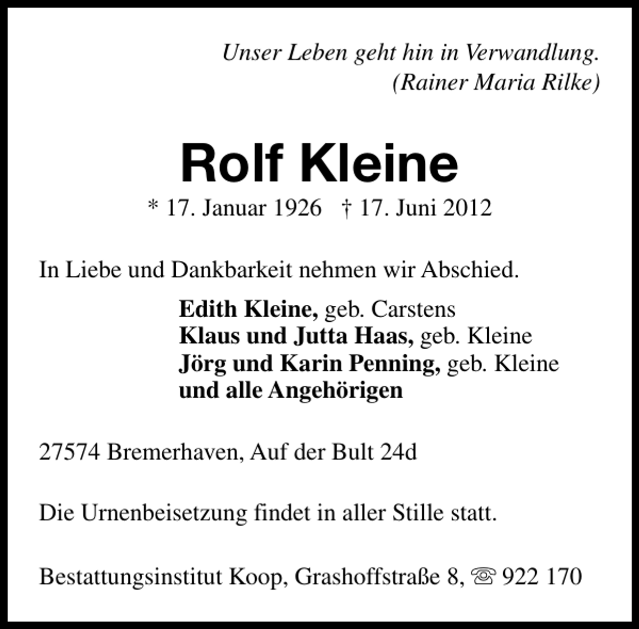 <p>Unser Leben geht hin in Verwandlung.<br />(Rainer Maria Rilke)</p><p>Rolf Kleine</p><p>* 17. Januar 1926 † 17. Juni 2012<br />In Liebe und Dankbarkeit nehmen wir Abschied.<br />Edith Kleine, geb. Carstens<br />Klaus und Jutta Haas, geb. Kleine<br />Jörg und Karin Penning, geb. Kleine<br />und alle Angehörigen<br />27574 Bremerhaven, Auf der Bult 24d<br />Die Urnenbeisetzung findet in aller Stille statt.<br />Bestattungsinstitut Koop, Grashoffstraße 8, s 922 170</p>