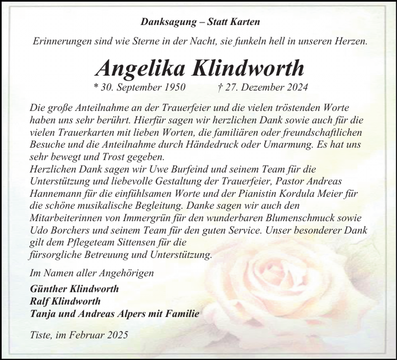 <p>Danksagung – Statt Karten<br />Erinnerungen sind wie Sterne in der Nacht, sie funkeln hell in unseren Herzen.</p><p>Angelika Klindworth</p><p>* 30. September 1950</p><p>† 27. Dezember 2024</p><p>Die große Anteilnahme an der Trauerfeier und die vielen tröstenden Worte<br />haben uns sehr berührt. Hierfür sagen wir herzlichen Dank sowie auch für die<br />vielen Trauerkarten mit lieben Worten, die familiären oder freundschaftlichen<br />Besuche und die Anteilnahme durch Händedruck oder Umarmung. Es hat uns<br />sehr bewegt und Trost gegeben.<br />Herzlichen Dank sagen wir Uwe Burfeind und seinem Team für die<br />Unterstützung und liebevolle Gestaltung der Trauerfeier, Pastor Andreas<br />Hannemann für die einfühlsamen Worte und der Pianistin Kordula Meier für<br />die schöne musikalische Begleitung. Danke sagen wir auch den<br />Mitarbeiterinnen von Immergrün für den wunderbaren Blumenschmuck sowie<br />Udo Borchers und seinem Team für den guten Service. Unser besonderer Dank<br />gilt dem Pflegeteam Sittensen für die<br />fürsorgliche Betreuung und Unterstützung.<br />Im Namen aller Angehörigen<br />Günther Klindworth<br />Ralf Klindworth<br />Tanja und Andreas Alpers mit Familie<br />Tiste, im Februar 2025</p>