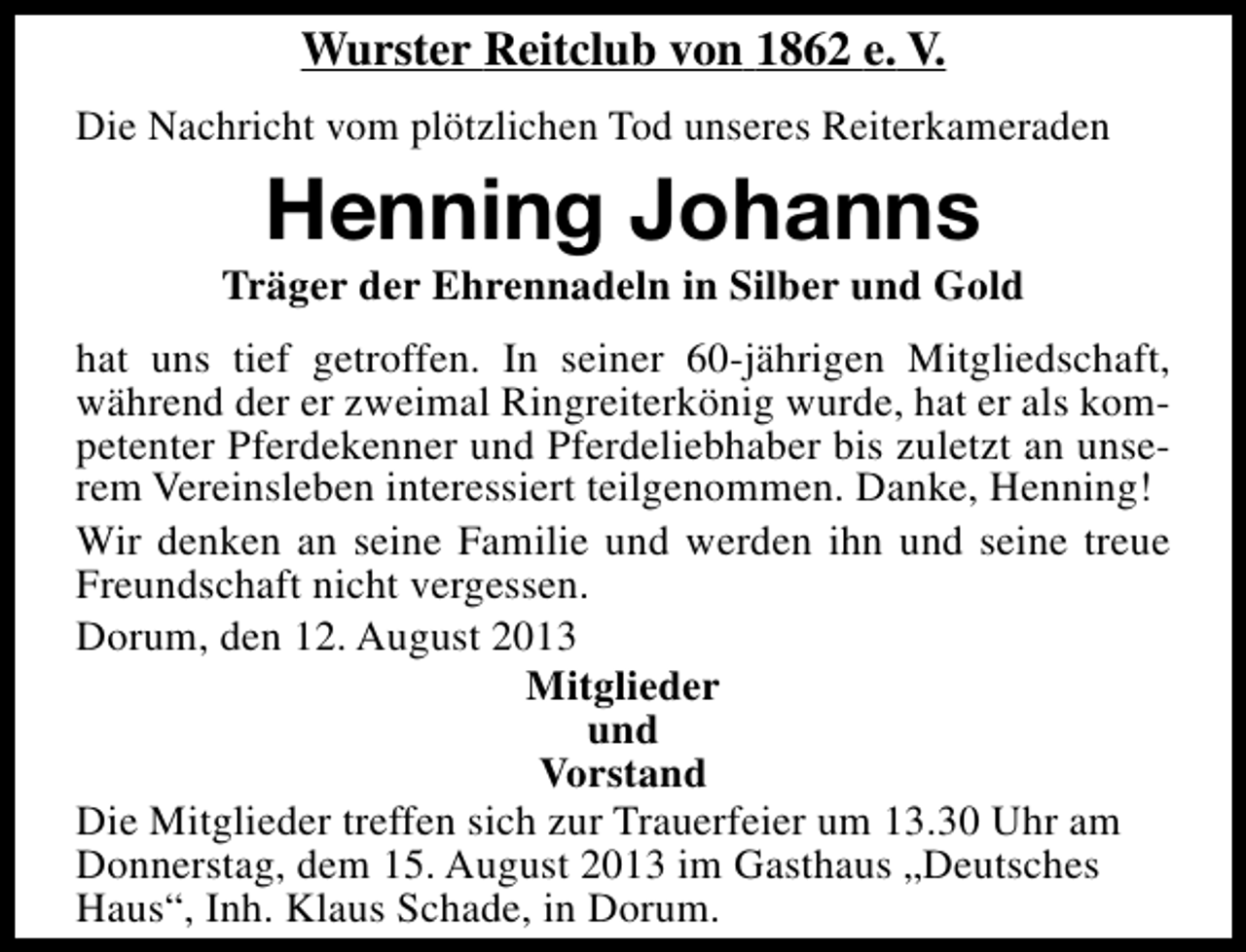 <p>Wurster Reitclub von 1862 e. V.<br />Die Nachricht vom plötzlichen Tod unseres Reiterkameraden</p><p>Henning Johanns</p><p>Träger der Ehrennadeln in Silber und Gold<br />hat uns tief getroffen. In seiner 60-jährigen Mitgliedschaft,<br />während der er zweimal Ringreiterkönig wurde, hat er als kompetenter Pferdekenner und Pferdeliebhaber bis zuletzt an unserem Vereinsleben interessiert teilgenommen. Danke, Henning!<br />Wir denken an seine Familie und werden ihn und seine treue<br />Freundschaft nicht vergessen.<br />Dorum, den 12. August 2013<br />Mitglieder<br />und<br />Vorstand<br />Die Mitglieder treffen sich zur Trauerfeier um 13.30 Uhr am<br />Donnerstag, dem 15. August 2013 im Gasthaus „Deutsches<br />Haus“, Inh. Klaus Schade, in Dorum.</p>