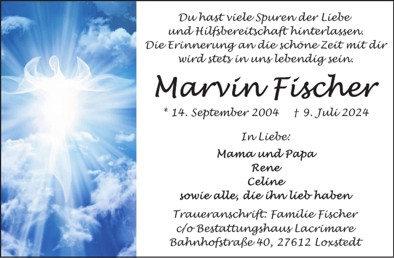 <p>Du hast viele Spuren der Liebe<br />und Hilfsbereitschaft hinterlassen.<br />Die Erinnerung an die schöne Zeit mit dir<br />wird stets in uns lebendig sein.</p>
<p>* 14. September 2004</p>
<p>† 9. Juli 2024</p>
<p>In Liebe:</p>
<p>Traueranschrift: Familie Fischer<br />c/o Bestattungshaus Lacrimare<br />Bahnhofstraße 40, 27612 Loxstedt</p>