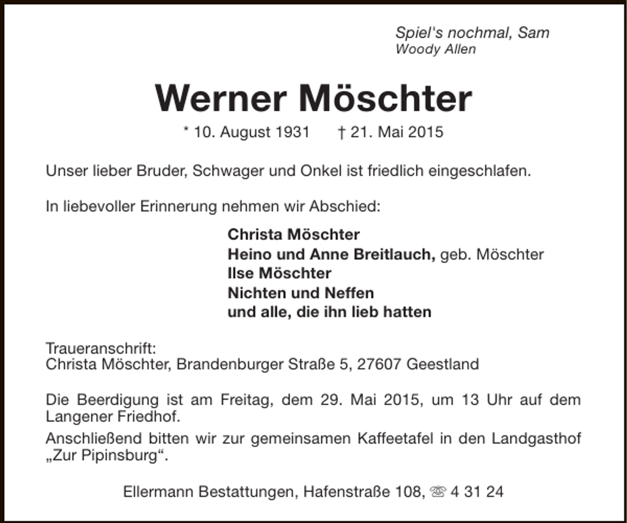 <p>Spiel's nochmal, Sam<br />Woody Allen</p><p>Werner Möschter<br />* 10. August 1931</p><p>† 21. Mai 2015</p><p>Unser lieber Bruder, Schwager und Onkel ist friedlich eingeschlafen.<br />In liebevoller Erinnerung nehmen wir Abschied:<br />Christa Möschter<br />Heino und Anne Breitlauch, geb. Möschter<br />Ilse Möschter<br />Nichten und Neffen<br />und alle, die ihn lieb hatten<br />Traueranschrift:<br />Christa Möschter, Brandenburger Straße 5, 27607 Geestland<br />Die Beerdigung ist am Freitag, dem 29. Mai 2015, um 13 Uhr auf dem<br />Langener Friedhof.<br />Anschließend bitten wir zur gemeinsamen Kaffeetafel in den Landgasthof<br />„Zur Pipinsburg“.<br />Ellermann Bestattungen, Hafenstraße 108, s 4 31 24</p>