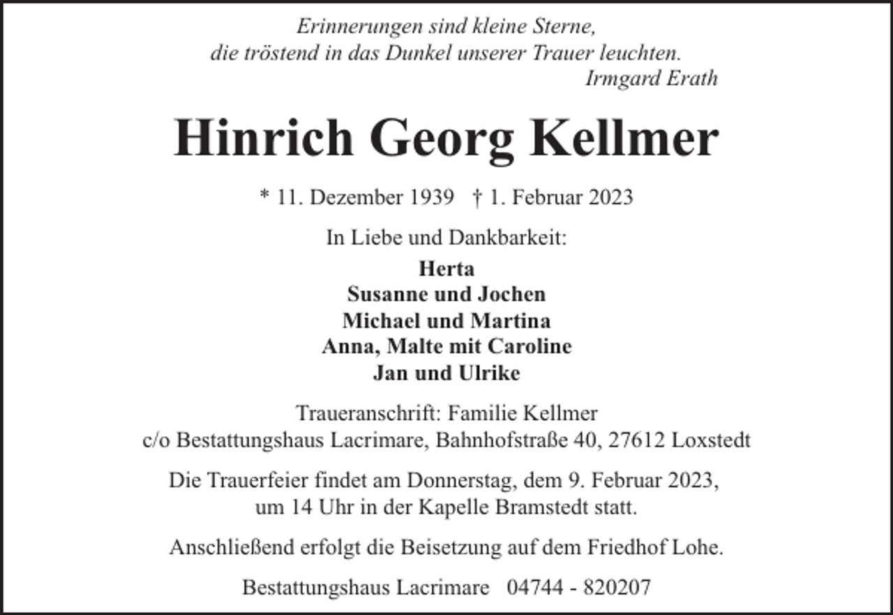 <p>Erinnerungen sind kleine Sterne,<br />die tröstend in das Dunkel unserer Trauer leuchten.<br />Irmgard Erath</p><p>Hinrich Georg Kellmer<br />* 11. Dezember 1939 † 1. Februar 2023<br />In Liebe und Dankbarkeit:<br />Herta<br />Susanne und Jochen<br />Michael und Martina<br />Anna, Malte mit Caroline<br />Jan und Ulrike<br />Traueranschrift: Familie Kellmer<br />c/o Bestattungshaus Lacrimare, Bahnhofstraße 40, 27612 Loxstedt<br />Die Trauerfeier findet am Donnerstag, dem 9. Februar 2023,<br />um 14 Uhr in der Kapelle Bramstedt statt.<br />Anschließend erfolgt die Beisetzung auf dem Friedhof Lohe.<br />Bestattungshaus Lacrimare 04744 - 820207</p>