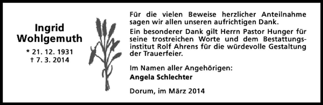 <p>Ingrid<br />Wohlgemuth<br />* 21. 12. 1931<br />† 7. 3. 2014</p><p>Für die vielen Beweise herzlicher Anteilnahme<br />sagen wir allen unseren aufrichtigen Dank.<br />Ein besonderer Dank gilt Herrn Pastor Hunger für<br />seine trostreichen Worte und dem Bestattungsinstitut Rolf Ahrens für die würdevolle Gestaltung<br />der Trauerfeier.<br />Im Namen aller Angehörigen:<br />Angela Schlechter<br />Dorum, im März 2014</p>