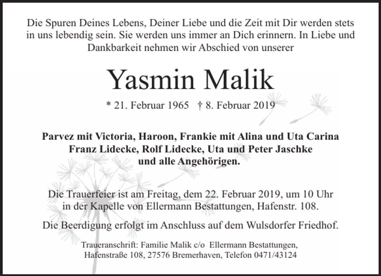<p>Die Spuren Deines Lebens, Deiner Liebe und die Zeit mit Dir werden stets<br />in uns lebendig sein. Sie werden uns immer an Dich erinnern. In Liebe und<br />Dankbarkeit nehmen wir Abschied von unserer</p><p>Yasmin Malik</p><p>* 21. Februar 1965 † 8. Februar 2019<br />Parvez mit Victoria, Haroon, Frankie mit Alina und Uta Carina<br />Franz Lidecke, Rolf Lidecke, Uta und Peter Jaschke<br />und alle Angehörigen.<br />Die Trauerfeier ist am Freitag, dem 22. Februar 2019, um 10 Uhr<br />in der Kapelle von Ellermann Bestattungen, Hafenstr. 108.<br />Die Beerdigung erfolgt im Anschluss auf dem Wulsdorfer Friedhof.<br />Traueranschrift: Familie Malik c/o Ellermann Bestattungen,<br />Hafenstraße 108, 27576 Bremerhaven, Telefon 0471/43124</p>