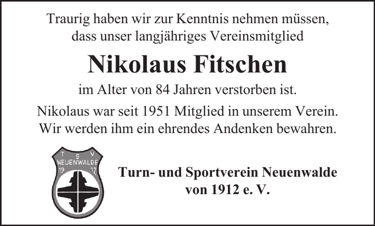 <p>Traurig haben wir zur Kenntnis nehmen müssen,<br />dass unser langjähriges Vereinsmitglied</p><p>Nikolaus Fitschen</p><p>im Alter von 84 Jahren verstorben ist.<br />Nikolaus war seit 1951 Mitglied in unserem Verein.<br />Wir werden ihm ein ehrendes Andenken bewahren.<br />Turn- und Sportverein Neuenwalde<br />von 1912 e. V.</p>