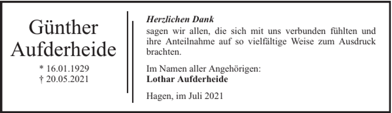 <p>Günther<br />Aufderheide<br />* 16.01.1929<br />† 20.05.2021</p>
<p>Herzlichen Dank<br />sagen wir allen, die sich mit uns verbunden fühlten und<br />ihre Anteilnahme auf so vielfältige Weise zum Ausdruck<br />brachten.<br />Im Namen aller Angehörigen:<br />Lothar Aufderheide<br />Hagen, im Juli 2021</p>