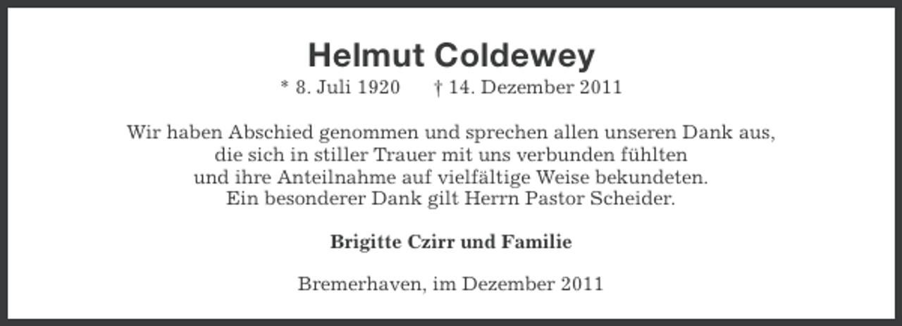<p>Helmut Coldewey<br />* 8. Juli 1920</p><p>† 14. Dezember 2011</p><p>Wir haben Abschied genommen und sprechen allen unseren Dank aus,<br />die sich in stiller Trauer mit uns verbunden fühlten<br />und ihre Anteilnahme auf vielfältige Weise bekundeten.<br />Ein besonderer Dank gilt Herrn Pastor Scheider.<br />Brigitte Czirr und Familie<br />Bremerhaven, im Dezember 2011</p>