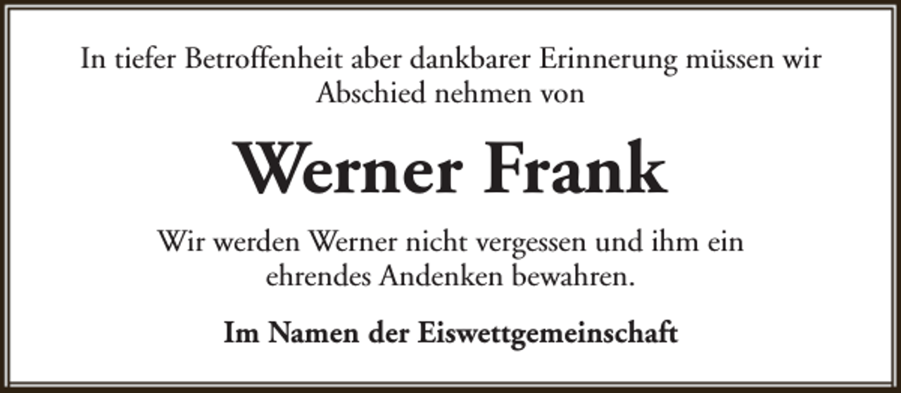 <p>In tiefer Betroffenheit aber dankbarer Erinnerung müssen wir<br />Abschied nehmen von</p><p>Werner Frank<br />Wir werden Werner nicht vergessen und ihm ein<br />ehrendes Andenken bewahren.<br />Im Namen der Eiswettgemeinschaft</p>