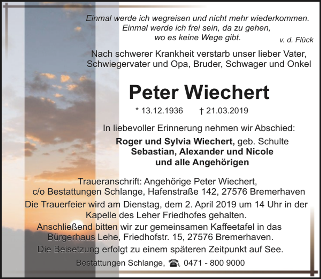 <p>Einmal werde ich wegreisen und nicht mehr wiederkommen.<br />Einmal werde ich frei sein, da zu gehen,<br />wo es keine Wege gibt.<br />v. d. Flück</p><p>Nach schwerer Krankheit verstarb unser lieber Vater,<br />Schwiegervater und Opa, Bruder, Schwager und Onkel</p><p>Peter Wiechert<br />* 13.12.1936</p><p>† 21.03.2019</p><p>In liebevoller Erinnerung nehmen wir Abschied:<br />Roger und Sylvia Wiechert, geb. Schulte<br />Sebastian, Alexander und Nicole<br />und alle Angehörigen<br />Traueranschrift: Angehörige Peter Wiechert,<br />c/o Bestattungen Schlange, Hafenstraße 142, 27576 Bremerhaven<br />Die Trauerfeier wird am Dienstag, dem 2. April 2019 um 14 Uhr in der<br />Kapelle des Leher Friedhofes gehalten.<br />Anschließend bitten wir zur gemeinsamen Kaffeetafel in das<br />Bürgerhaus Lehe, Friedhofstr. 15, 27576 Bremerhaven.<br />Die Beisetzung erfolgt zu einem späteren Zeitpunkt auf See.<br />Bestattungen Schlange,</p><p>0471 - 800 9000</p>