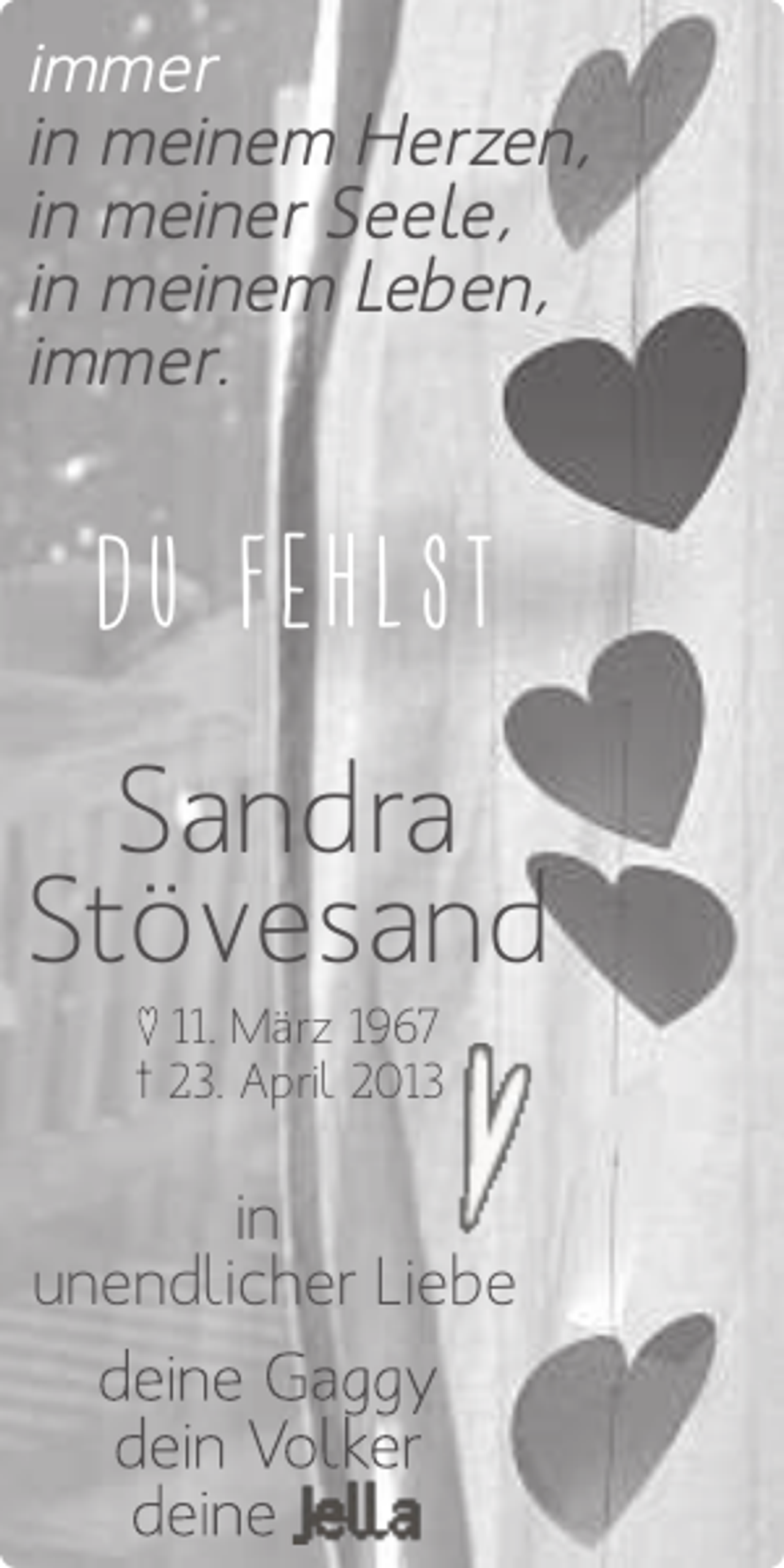 <p>immer<br />in meinem Herzen,<br />in meiner Seele,<br />in meinem Leben,<br />immer.</p>
<p>DU FEHLST</p>
<p>Sandra<br />Stövesand<br />♥ 11. März 1967<br />† 23. April 2013</p>
<p>in<br />unendlicher Liebe</p>