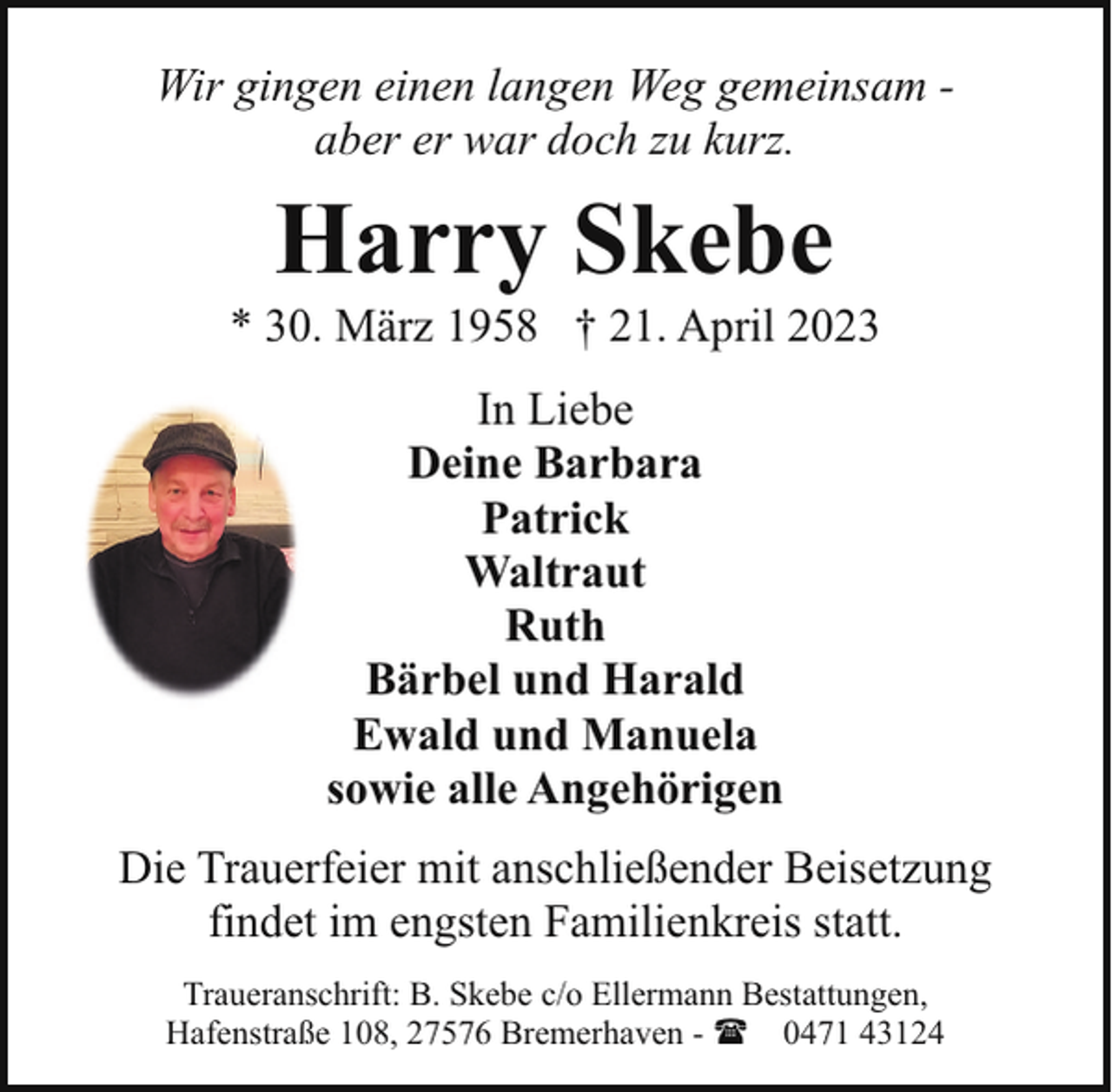 <p>Wir gingen einen langen Weg gemeinsam aber er war doch zu kurz.</p><p>Harry Skebe</p><p>* 30. März 1958 † 21. April 2023<br />In Liebe<br />Deine Barbara<br />Patrick<br />Waltraut<br />Ruth<br />Bärbel und Harald<br />Ewald und Manuela<br />sowie alle Angehörigen<br />Die Trauerfeier mit anschließender Beisetzung<br />findet im engsten Familienkreis statt.<br />Traueranschrift: B. Skebe c/o Ellermann Bestattungen,<br />Hafenstraße 108, 27576 Bremerhaven - ( 0471 43124</p>