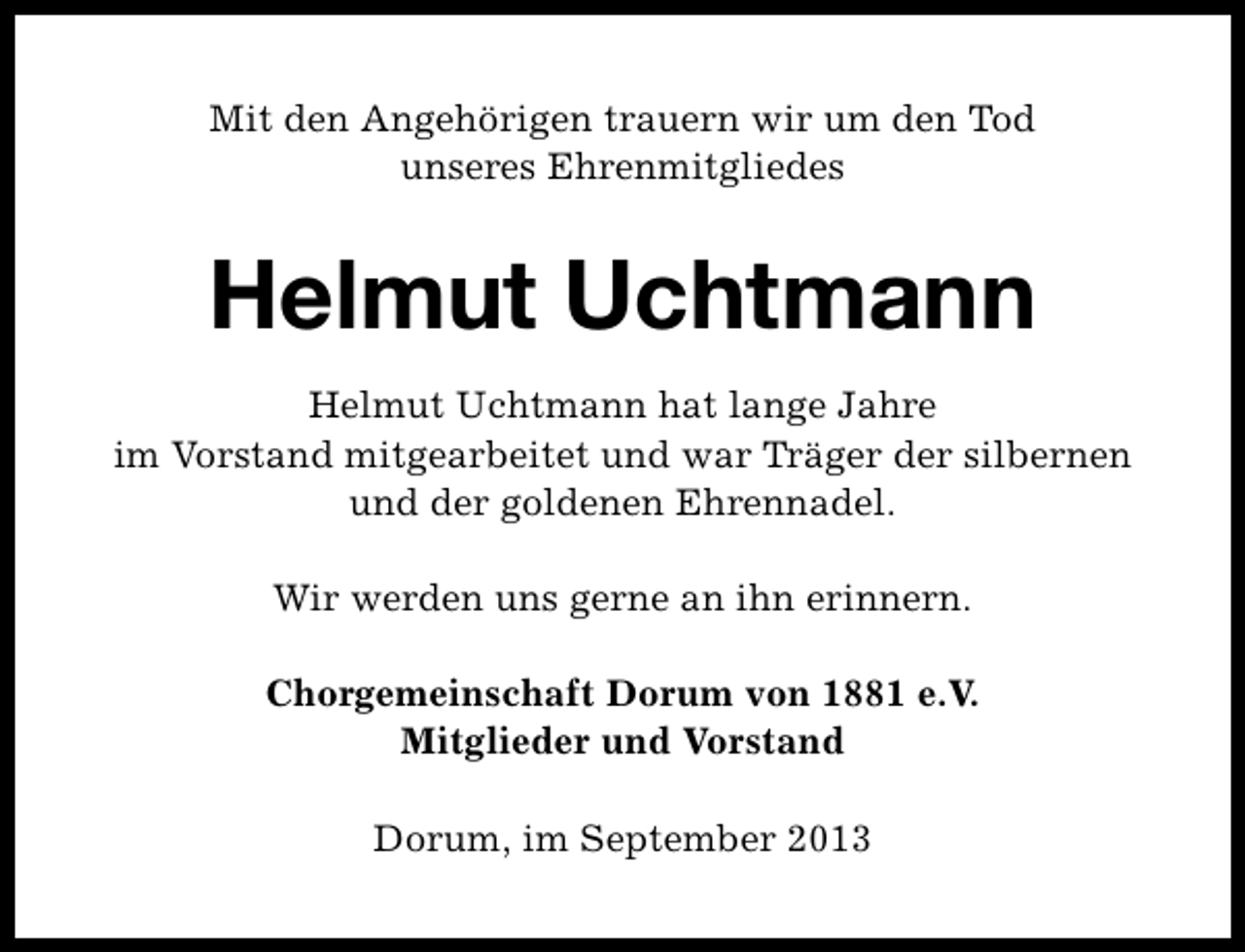 <p>Mit den Angehörigen trauern wir um den Tod<br />unseres Ehrenmitgliedes</p><p>Helmut Uchtmann<br />Helmut Uchtmann hat lange Jahre<br />im Vorstand mitgearbeitet und war Träger der silbernen<br />und der goldenen Ehrennadel.<br />Wir werden uns gerne an ihn erinnern.<br />Chorgemeinschaft Dorum von 1881 e.V.<br />Mitglieder und Vorstand<br />Dorum, im September 2013</p>