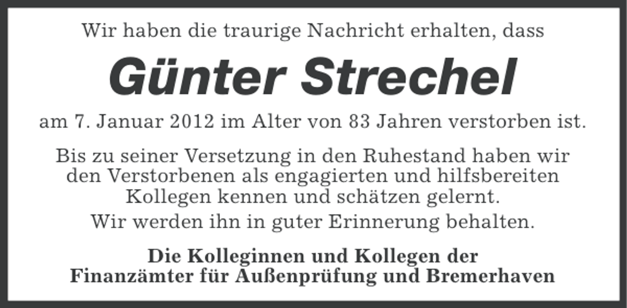 <p>Wir haben die traurige Nachricht erhalten, dass</p><p>Günter Strechel<br />am 7. Januar 2012 im Alter von 83 Jahren verstorben ist.<br />Bis zu seiner Versetzung in den Ruhestand haben wir<br />den Verstorbenen als engagierten und hilfsbereiten<br />Kollegen kennen und schätzen gelernt.<br />Wir werden ihn in guter Erinnerung behalten.<br />Die Kolleginnen und Kollegen der<br />Finanzämter für Außenprüfung und Bremerhaven</p>
