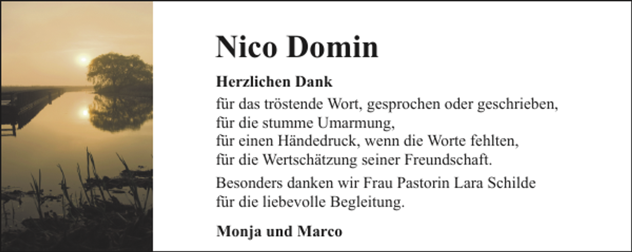 <p>Nico Domin<br />Herzlichen Dank<br />für das tröstende Wort, gesprochen oder geschrieben,<br />für die stumme Umarmung,<br />für einen Händedruck, wenn die Worte fehlten,<br />für die Wertschätzung seiner Freundschaft.<br />Besonders danken wir Frau Pastorin Lara Schilde<br />für die liebevolle Begleitung.<br />Monja und Marco</p>