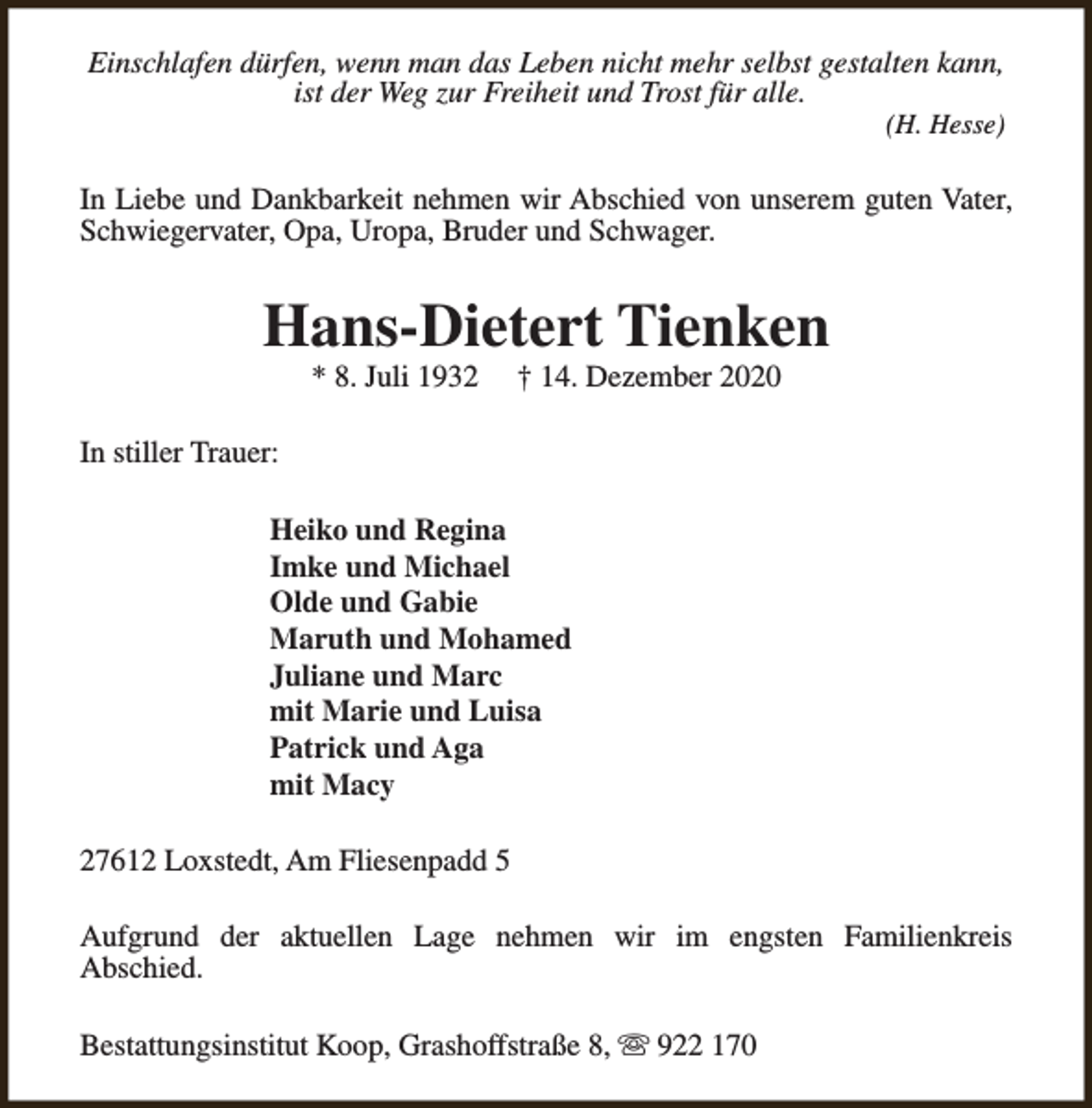 <p>Einschlafen dürfen, wenn man das Leben nicht mehr selbst gestalten kann,<br />ist der Weg zur Freiheit und Trost für alle.</p><p>(H. Hesse)</p><p>In Liebe und Dankbarkeit nehmen wir Abschied von unserem guten Vater,<br />Schwiegervater, Opa, Uropa, Bruder und Schwager.</p><p>Hans-Dietert Tienken<br />* 8. Juli 1932</p><p>† 14. Dezember 2020</p><p>In stiller Trauer:<br />Heiko und Regina<br />Imke und Michael<br />Olde und Gabie<br />Maruth und Mohamed<br />Juliane und Marc<br />mit Marie und Luisa<br />Patrick und Aga<br />mit Macy<br />27612 Loxstedt, Am Fliesenpadd 5<br />Aufgrund der aktuellen Lage nehmen wir im engsten Familienkreis<br />Abschied.<br />Bestattungsinstitut Koop, Grashoffstraße 8, s 922 170</p>