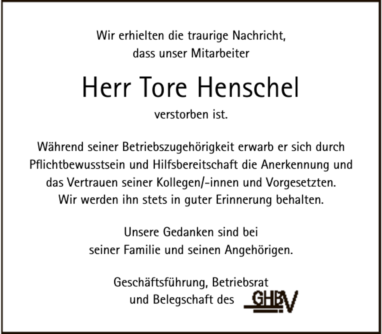 <p>Wir erhielten die traurige Nachricht,<br />dass unser Mitarbeiter</p><p>Herr Tore Henschel<br />verstorben ist.</p><p>Während seiner Betriebszugehörigkeit erwarb er sich durch<br />Pflichtbewusstsein und Hilfsbereitschaft die Anerkennung und<br />das Vertrauen seiner Kollegen/-innen und Vorgesetzten.<br />Wir werden ihn stets in guter Erinnerung behalten.<br />Unsere Gedanken sind bei<br />seiner Familie und seinen Angehörigen.<br />Geschäftsführung, Betriebsrat<br />und Belegschaft des</p>