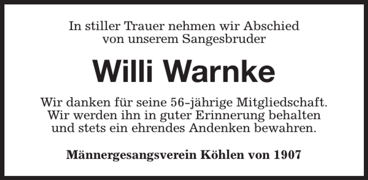 <p>In stiller Trauer nehmen wir Abschied<br />von unserem Sangesbruder</p><p>Willi Warnke<br />Wir danken für seine 56-jährige Mitgliedschaft.<br />Wir werden ihn in guter Erinnerung behalten<br />und stets ein ehrendes Andenken bewahren.<br />Männergesangsverein Köhlen von 1907</p>
