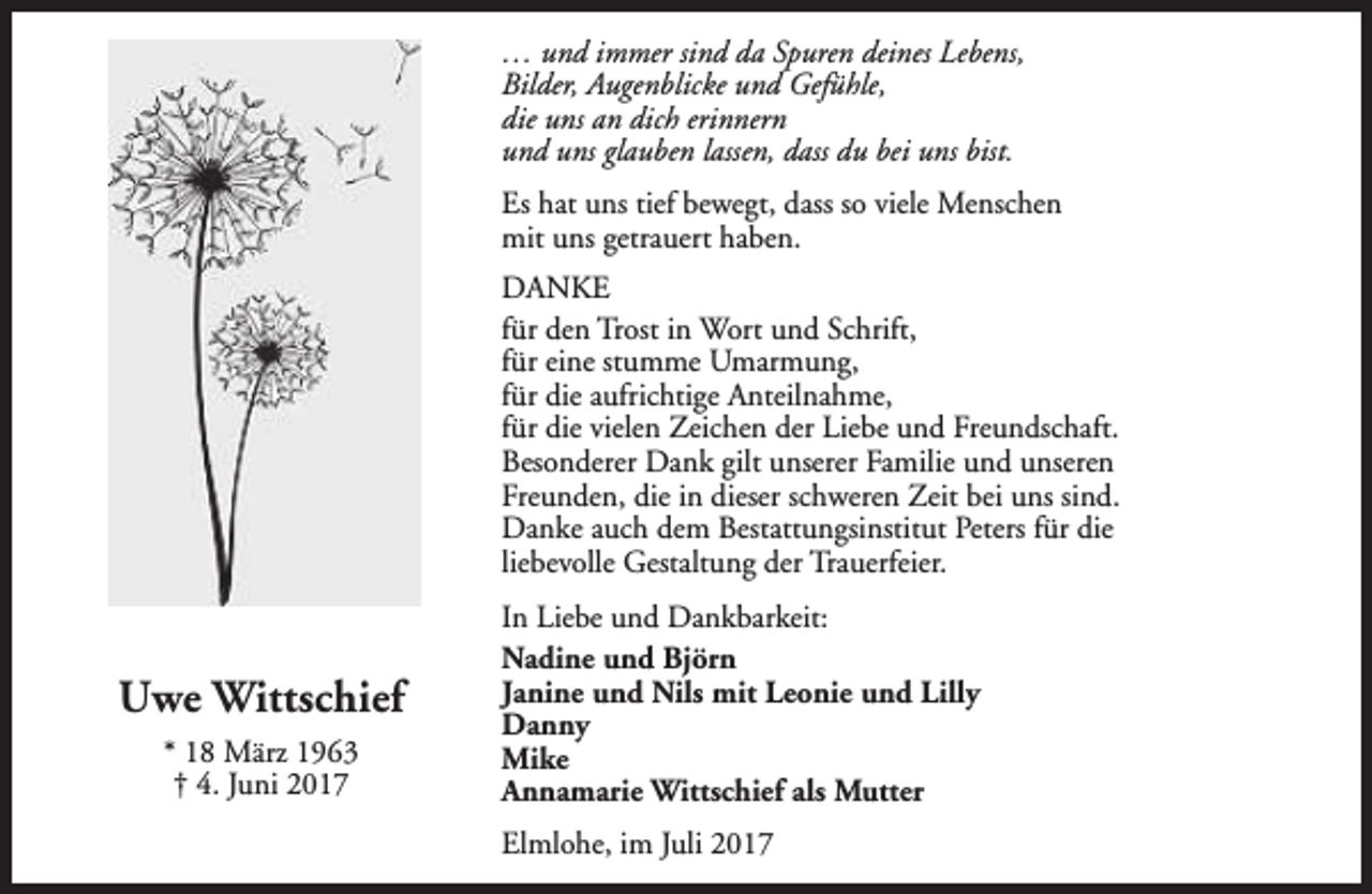 <p>… und immer sind da Spuren deines Lebens,<br />Bilder, Augenblicke und Gefühle,<br />die uns an dich erinnern<br />und uns glauben lassen, dass du bei uns bist.<br />Es hat uns tief bewegt, dass so viele Menschen<br />mit uns getrauert haben.<br />DANKE<br />für den Trost in Wort und Schrift,<br />für eine stumme Umarmung,<br />für die aufrichtige Anteilnahme,<br />für die vielen Zeichen der Liebe und Freundschaft.<br />Besonderer Dank gilt unserer Familie und unseren<br />Freunden, die in dieser schweren Zeit bei uns sind.<br />Danke auch dem Bestattungsinstitut Peters für die<br />liebevolle Gestaltung der Trauerfeier.</p><p>Uwe Wittschief<br />* 18 März 1963<br />† 4. Juni 2017</p><p>In Liebe und Dankbarkeit:<br />Nadine und Björn<br />Janine und Nils mit Leonie und Lilly<br />Danny<br />Mike<br />Annamarie Wittschief als Mutter<br />Elmlohe, im Juli 2017</p>