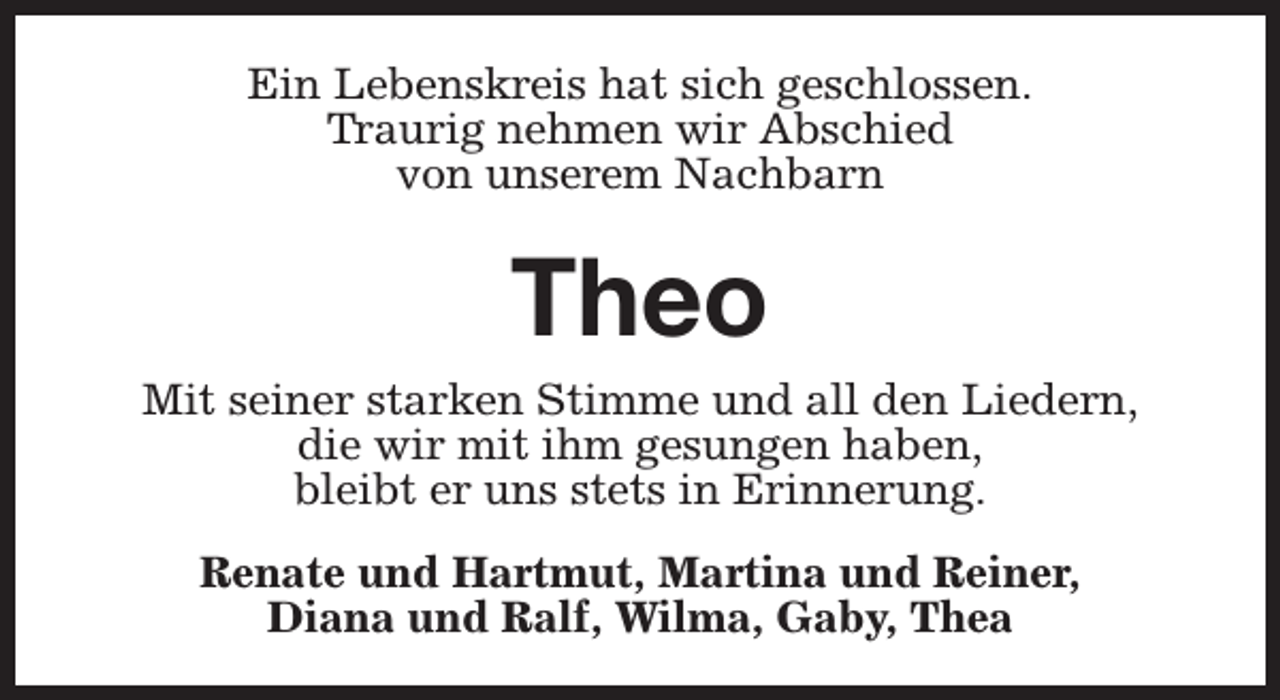 <p>Ein Lebenskreis hat sich geschlossen.<br />Traurig nehmen wir Abschied<br />von unserem Nachbarn</p><p>Theo<br />Mit seiner starken Stimme und all den Liedern,<br />die wir mit ihm gesungen haben,<br />bleibt er uns stets in Erinnerung.<br />Renate und Hartmut, Martina und Reiner,<br />Diana und Ralf, Wilma, Gaby, Thea</p>