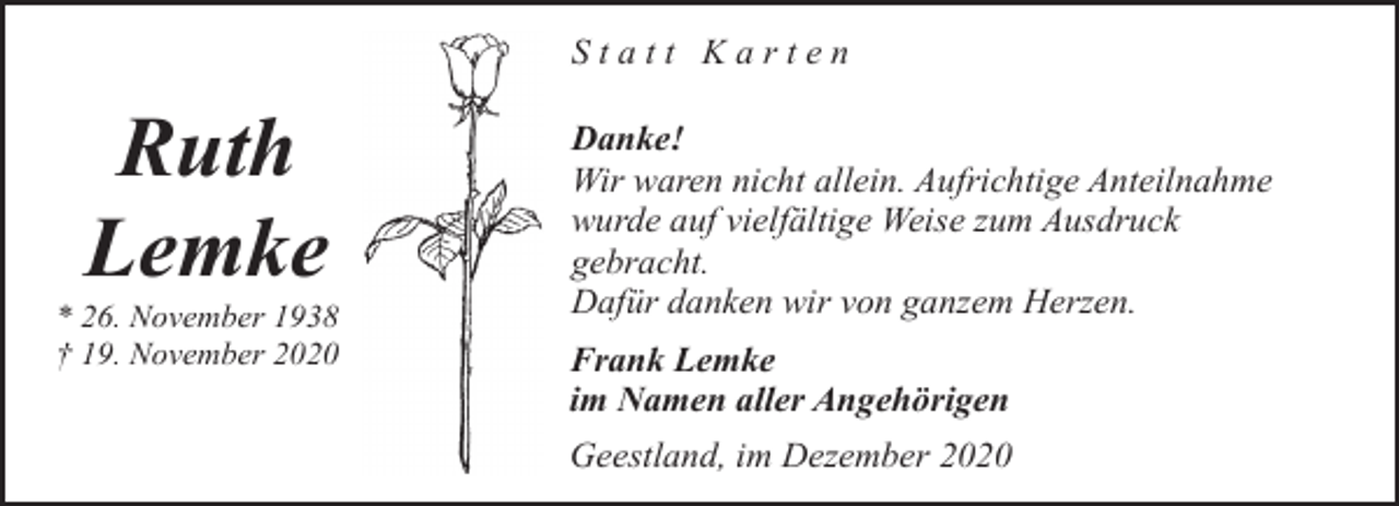 <p>Statt Karten</p><p>Ruth<br />Lemke</p><p>* 26. November 1938<br />† 19. November 2020</p><p>Danke!<br />Wir waren nicht allein. Aufrichtige Anteilnahme<br />wurde auf vielfältige Weise zum Ausdruck<br />gebracht.<br />Dafür danken wir von ganzem Herzen.<br />Frank Lemke<br />im Namen aller Angehörigen<br />Geestland, im Dezember 2020</p>