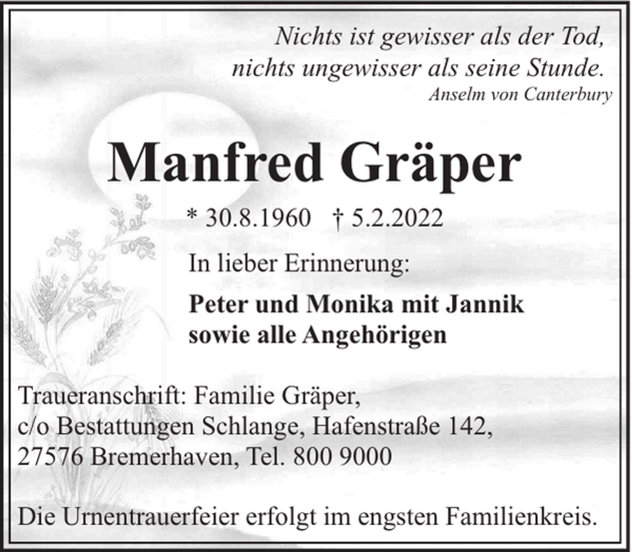 <p>Nichts ist gewisser als der Tod,<br />nichts ungewisser als seine Stunde.</p><p>Anselm von Canterbury</p><p>Manfred Gräper<br />* 30.8.1960 † 5.2.2022<br />In lieber Erinnerung:<br />Peter und Monika mit Jannik<br />sowie alle Angehörigen<br />Traueranschrift: Familie Gräper,<br />c/o Bestattungen Schlange, Hafenstraße 142,<br />27576 Bremerhaven, Tel. 800 9000<br />Die Urnentrauerfeier erfolgt im engsten Familienkreis.</p>