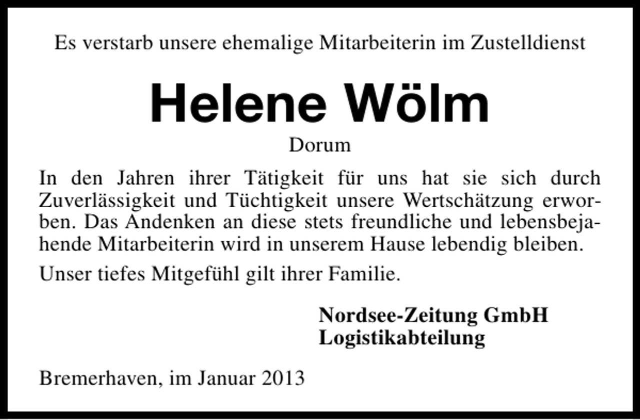 <p>Es verstarb unsere ehemalige Mitarbeiterin im Zustelldienst</p><p>Helene Wölm</p><p>Dorum<br />In den Jahren ihrer Tätigkeit für uns hat sie sich durch<br />Zuverlässigkeit und Tüchtigkeit unsere Wertschätzung erworben. Das Andenken an diese stets freundliche und lebensbejahende Mitarbeiterin wird in unserem Hause lebendig bleiben.<br />Unser tiefes Mitgefühl gilt ihrer Familie.<br />Nordsee-Zeitung GmbH<br />Logistikabteilung<br />Bremerhaven, im Januar 2013</p>